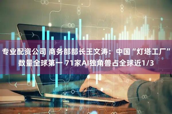 专业配资公司 商务部部长王文涛：中国“灯塔工厂”数量全球第一 71家AI独角兽占全球近1/3