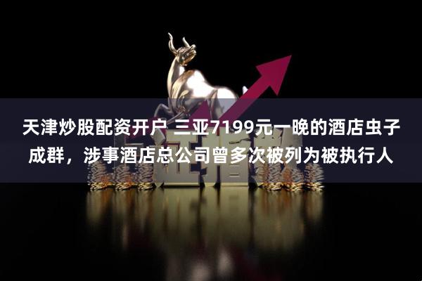 天津炒股配资开户 三亚7199元一晚的酒店虫子成群，涉事酒店总公司曾多次被列为被执行人