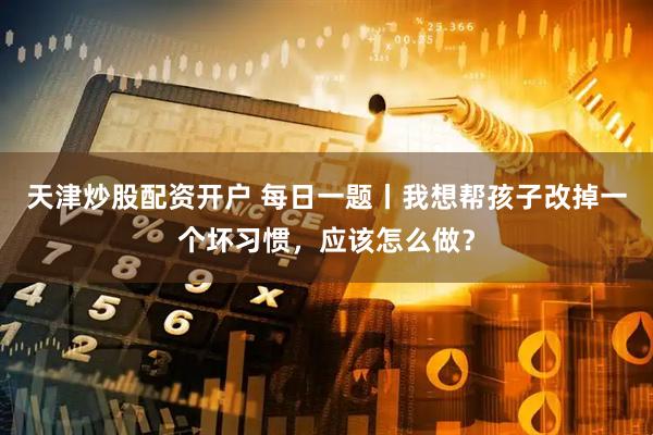 天津炒股配资开户 每日一题丨我想帮孩子改掉一个坏习惯，应该怎么做？