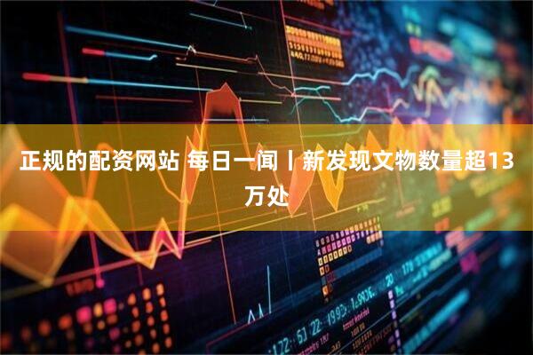 正规的配资网站 每日一闻丨新发现文物数量超13万处