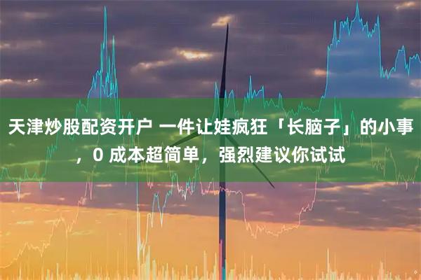 天津炒股配资开户 一件让娃疯狂「长脑子」的小事，0 成本超简单，强烈建议你试试