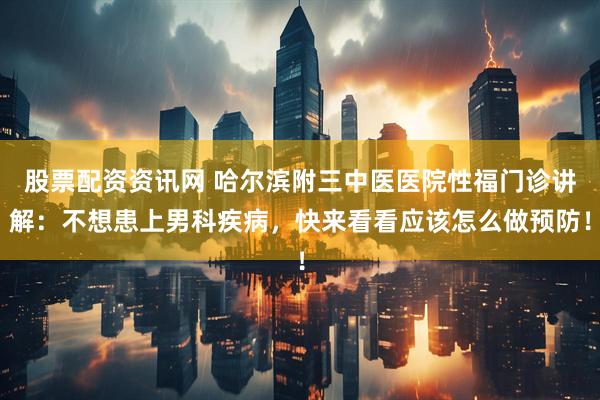 股票配资资讯网 哈尔滨附三中医医院性福门诊讲解：不想患上男科疾病，快来看看应该怎么做预防！