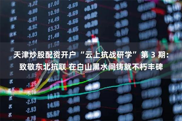 天津炒股配资开户 “云上抗战研学” 第 3 期：致敬东北抗联 在白山黑水间铸就不朽丰碑