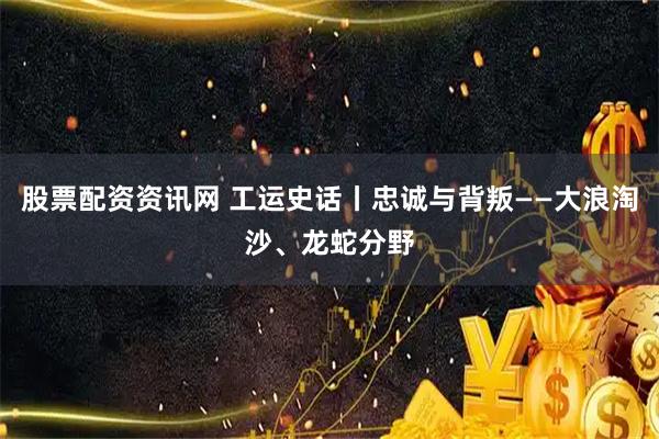 股票配资资讯网 工运史话丨忠诚与背叛——大浪淘沙、龙蛇分野