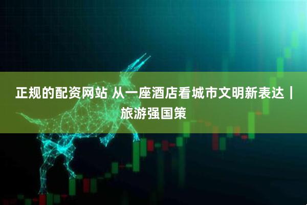 正规的配资网站 从一座酒店看城市文明新表达｜旅游强国策