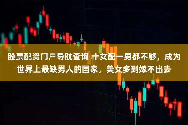 股票配资门户导航查询 十女配一男都不够，成为世界上最缺男人的国家，美女多到嫁不出去
