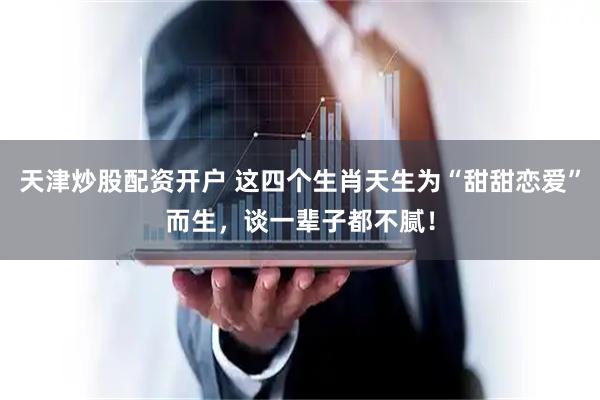 天津炒股配资开户 这四个生肖天生为“甜甜恋爱”而生，谈一辈子都不腻！