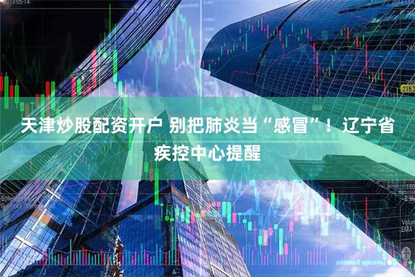 天津炒股配资开户 别把肺炎当“感冒”！辽宁省疾控中心提醒