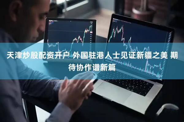 天津炒股配资开户 外国驻港人士见证新疆之美 期待协作谱新篇