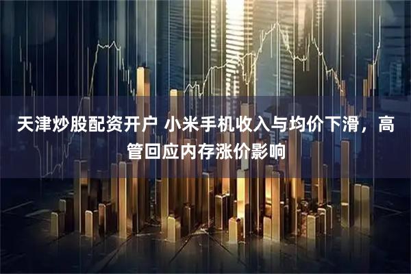 天津炒股配资开户 小米手机收入与均价下滑，高管回应内存涨价影响