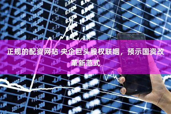 正规的配资网站 央企巨头股权联姻，预示国资改革新范式