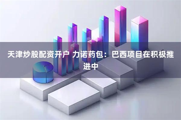 天津炒股配资开户 力诺药包：巴西项目在积极推进中