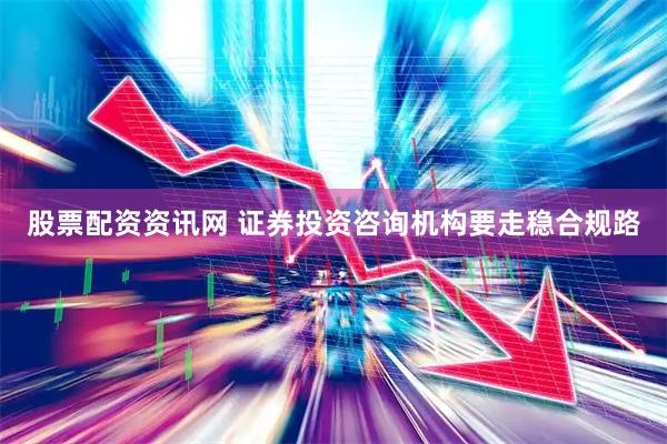 股票配资资讯网 证券投资咨询机构要走稳合规路
