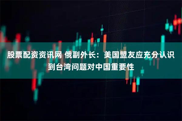 股票配资资讯网 俄副外长：美国盟友应充分认识到台湾问题对中国重要性