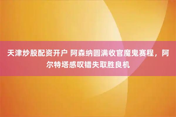 天津炒股配资开户 阿森纳圆满收官魔鬼赛程，阿尔特塔感叹错失取胜良机