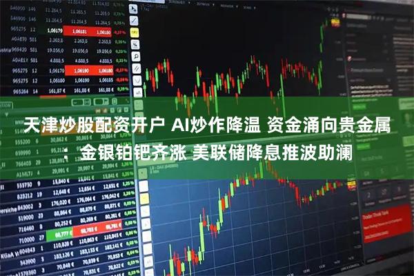 天津炒股配资开户 AI炒作降温 资金涌向贵金属：金银铂钯齐涨 美联储降息推波助澜