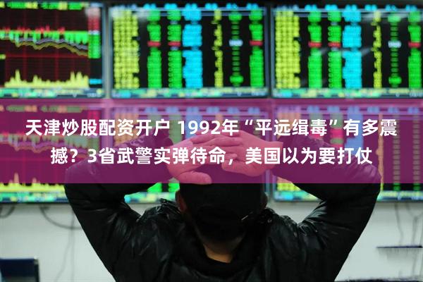 天津炒股配资开户 1992年“平远缉毒”有多震撼？3省武警实弹待命，美国以为要打仗