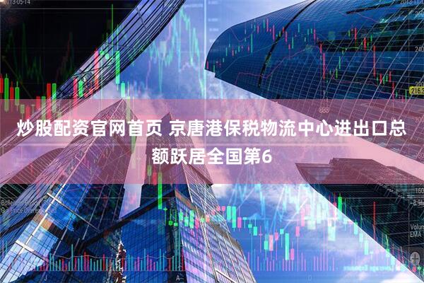 炒股配资官网首页 京唐港保税物流中心进出口总额跃居全国第6