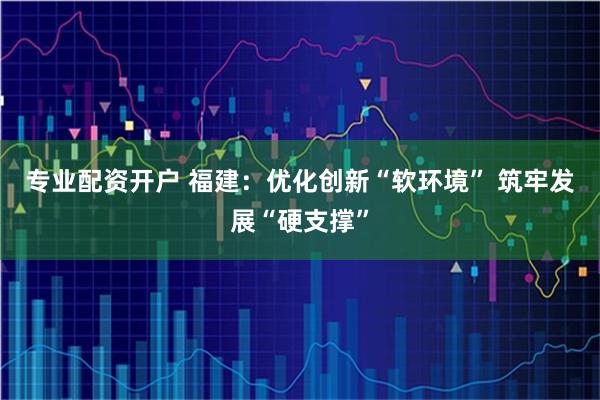 专业配资开户 福建：优化创新“软环境” 筑牢发展“硬支撑”