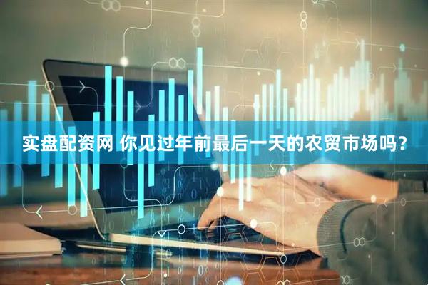 实盘配资网 你见过年前最后一天的农贸市场吗？