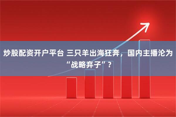 炒股配资开户平台 三只羊出海狂奔，国内主播沦为“战略弃子”？