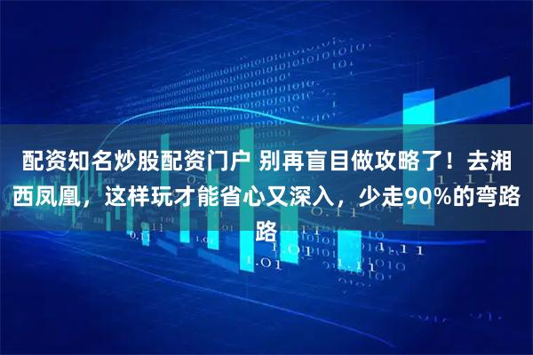 配资知名炒股配资门户 别再盲目做攻略了！去湘西凤凰，这样玩才能省心又深入，少走90%的弯路