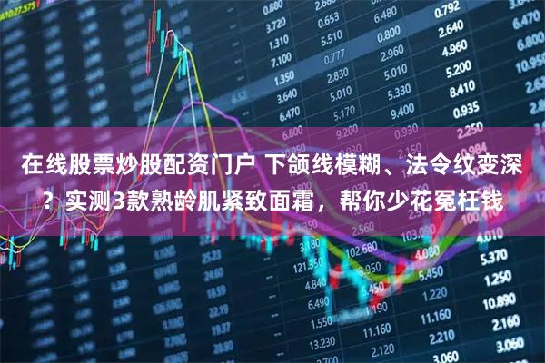 在线股票炒股配资门户 下颌线模糊、法令纹变深？实测3款熟龄肌紧致面霜，帮你少花冤枉钱
