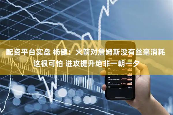 配资平台实盘 杨健：火箭对詹姆斯没有丝毫消耗 这很可怕 进攻提升绝非一朝一夕