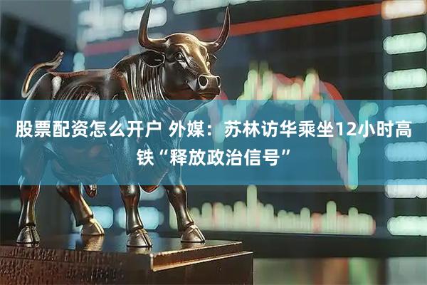 股票配资怎么开户 外媒：苏林访华乘坐12小时高铁“释放政治信号”