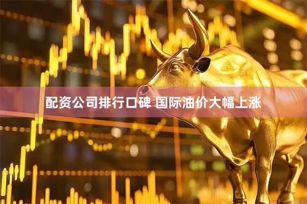 配资公司排行口碑 国际油价大幅上涨