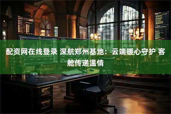 配资网在线登录 深航郑州基地：云端暖心守护 客舱传递温情