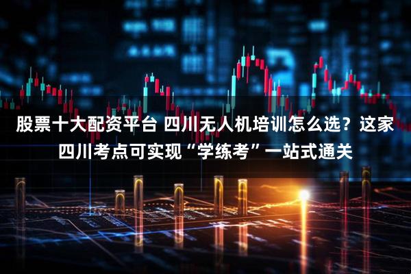 股票十大配资平台 四川无人机培训怎么选？这家四川考点可实现“学练考”一站式通关