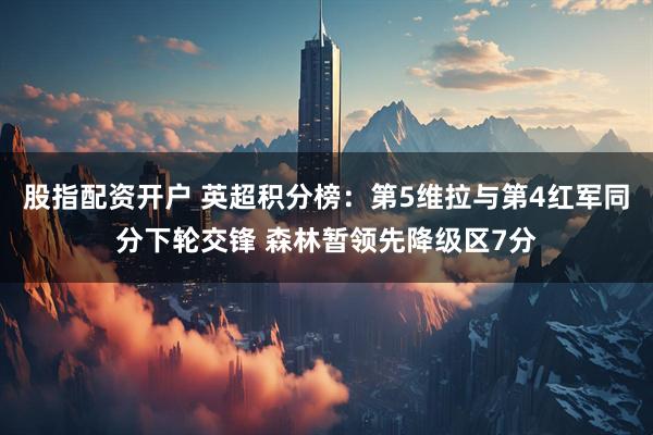 股指配资开户 英超积分榜：第5维拉与第4红军同分下轮交锋 森林暂领先降级区7分