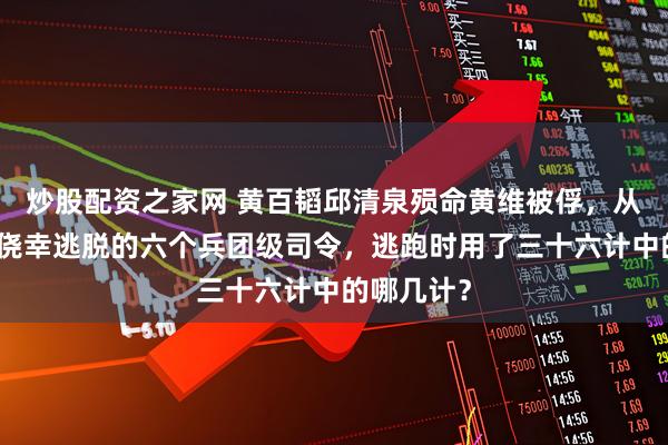 炒股配资之家网 黄百韬邱清泉殒命黄维被俘，从淮海战役侥幸逃脱的六个兵团级司令，逃跑时用了三十六计中的哪几计？