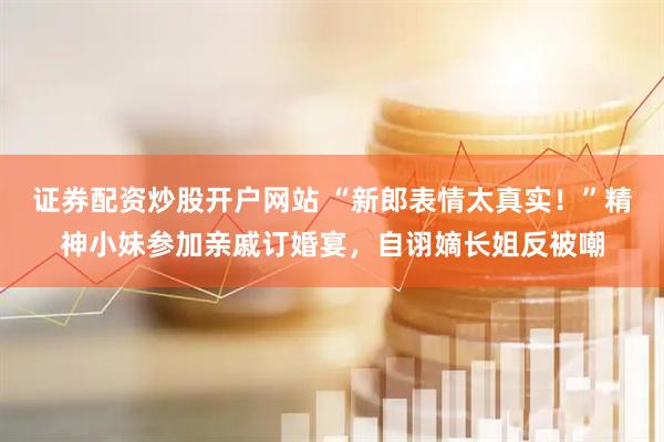 证券配资炒股开户网站 “新郎表情太真实！”精神小妹参加亲戚订婚宴，自诩嫡长姐反被嘲