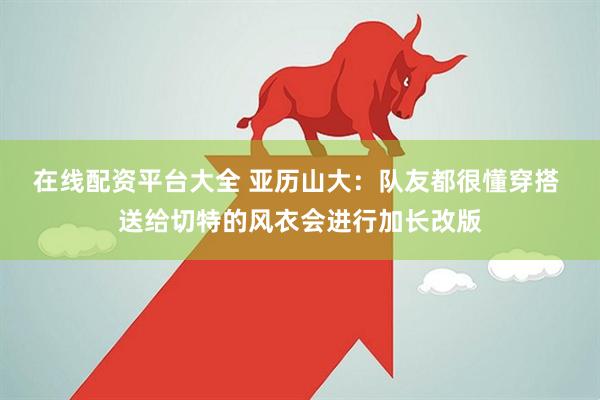 在线配资平台大全 亚历山大：队友都很懂穿搭 送给切特的风衣会进行加长改版