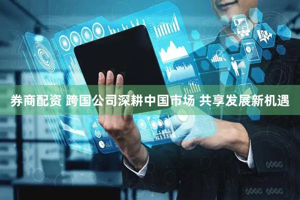 券商配资 跨国公司深耕中国市场 共享发展新机遇