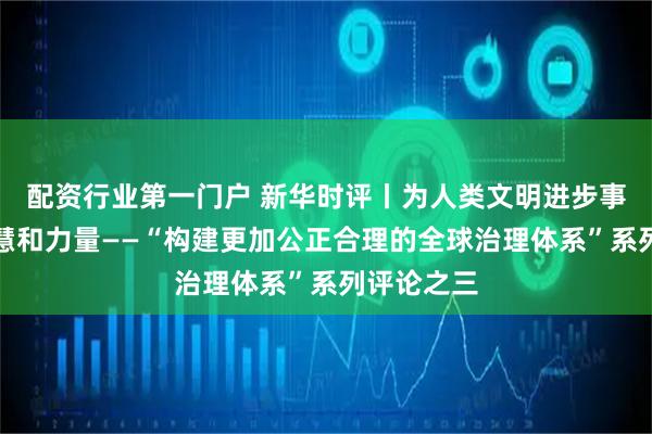 配资行业第一门户 新华时评丨为人类文明进步事业贡献智慧和力量——“构建更加公正合理的全球治理体系”系列评论之三