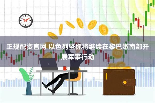 正规配资官网 以色列坚称将继续在黎巴嫩南部开展军事行动
