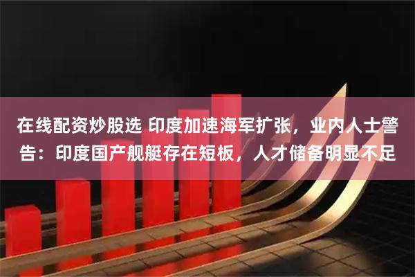在线配资炒股选 印度加速海军扩张，业内人士警告：印度国产舰艇存在短板，人才储备明显不足