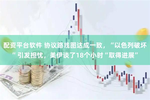 配资平台软件 协议路线图达成一致，“以色列破坏”引发担忧，美伊谈了18个小时“取得进展”