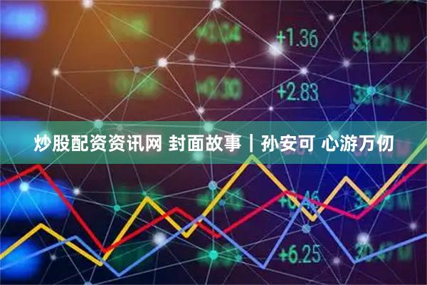 炒股配资资讯网 封面故事｜孙安可 心游万仞