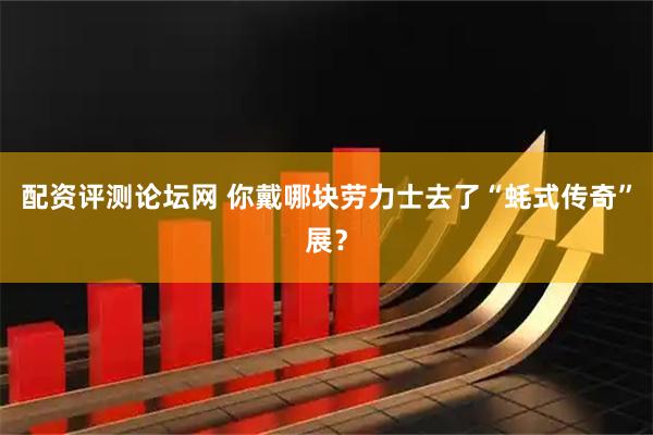 配资评测论坛网 你戴哪块劳力士去了“蚝式传奇”展？