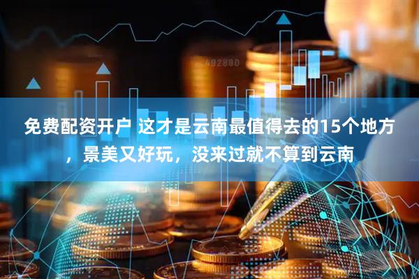 免费配资开户 这才是云南最值得去的15个地方，景美又好玩，没来过就不算到云南