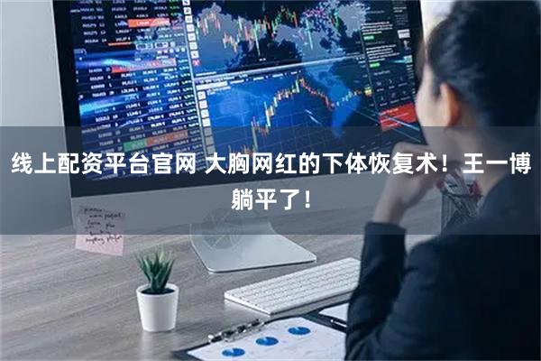 线上配资平台官网 大胸网红的下体恢复术！王一博躺平了！