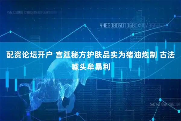 配资论坛开户 宫廷秘方护肤品实为猪油炮制 古法噱头牟暴利