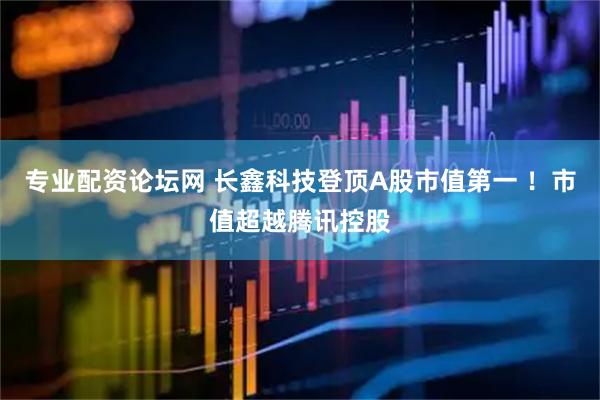 专业配资论坛网 长鑫科技登顶A股市值第一 ！市值超越腾讯控股