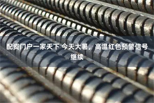 配资门户一家天下 今天大暑，高温红色预警信号继续