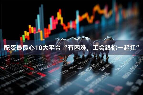 配资最良心10大平台 “有困难，工会跟你一起扛”