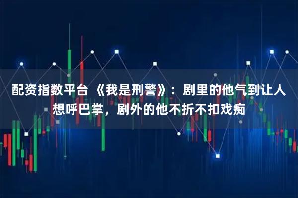 配资指数平台 《我是刑警》：剧里的他气到让人想呼巴掌，剧外的他不折不扣戏痴